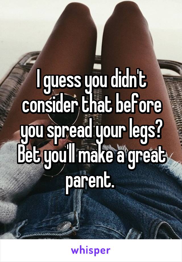 I guess you didn't consider that before you spread your legs? Bet you'll make a great parent. 