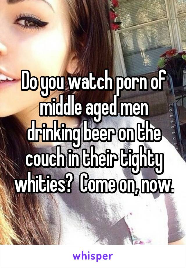 Do you watch porn of middle aged men drinking beer on the couch in their tighty whities?  Come on, now.
