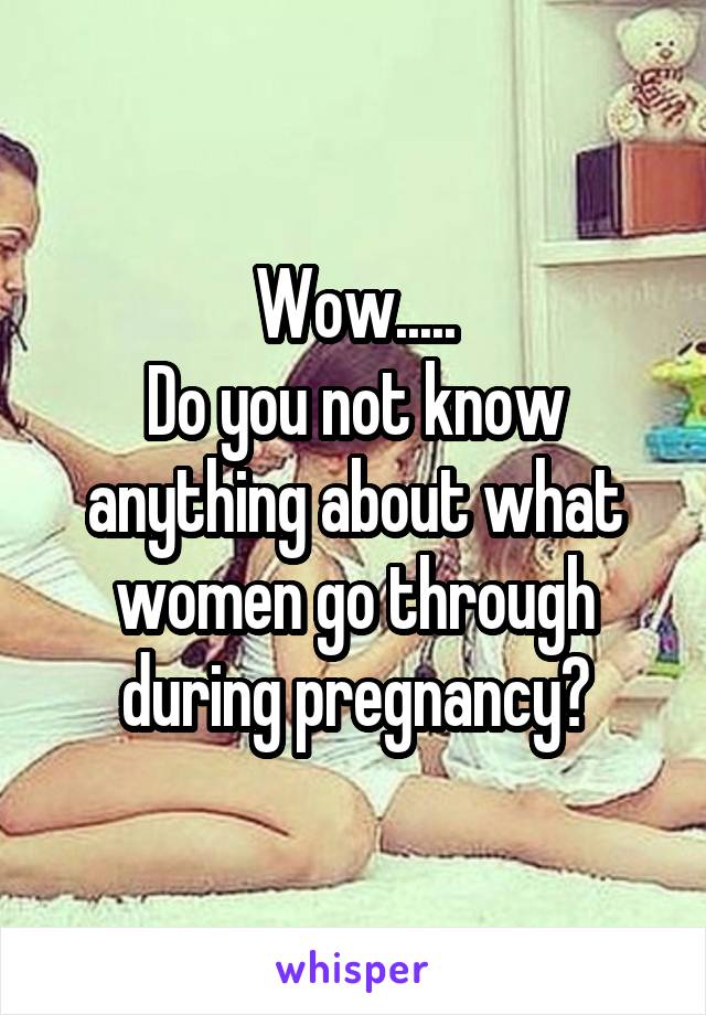 Wow.....
Do you not know anything about what women go through during pregnancy?