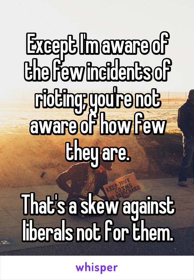 Except I'm aware of the few incidents of rioting; you're not aware of how few they are.

That's a skew against liberals not for them.