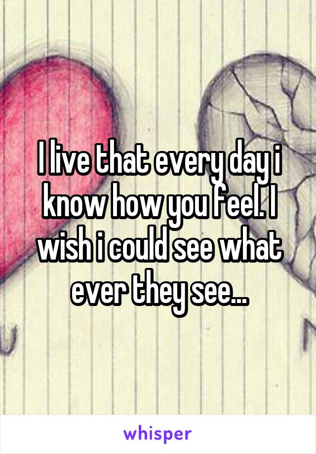 I live that every day i know how you feel. I wish i could see what ever they see...