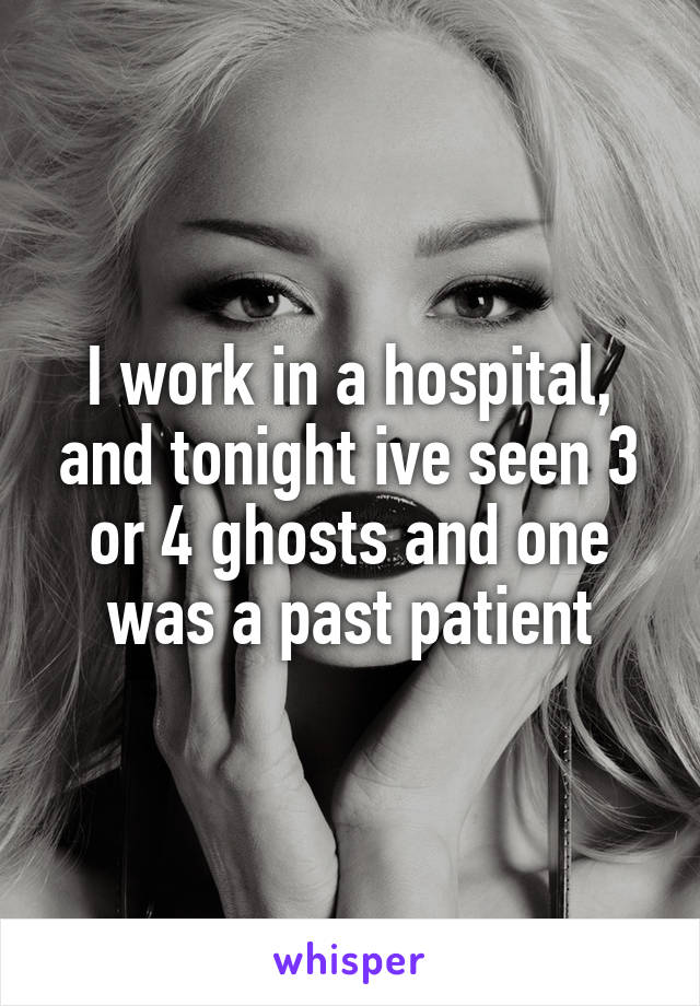 I work in a hospital, and tonight ive seen 3 or 4 ghosts and one was a past patient