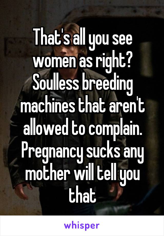 That's all you see women as right? Soulless breeding machines that aren't allowed to complain. Pregnancy sucks any mother will tell you that