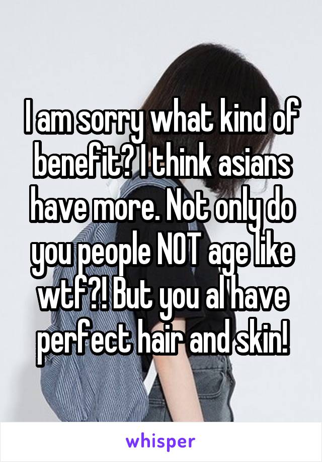 I am sorry what kind of benefit? I think asians have more. Not only do you people NOT age like wtf?! But you al have perfect hair and skin!