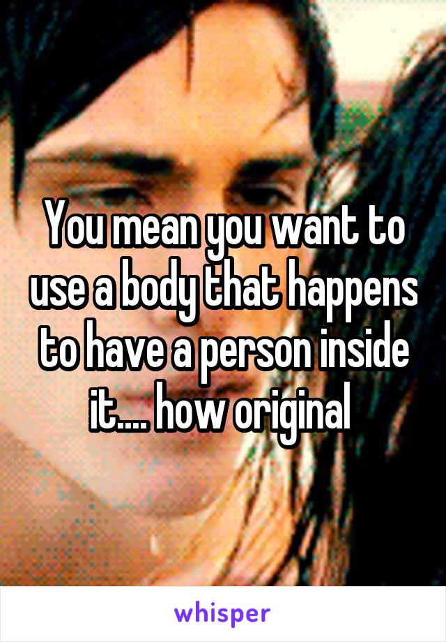 You mean you want to use a body that happens to have a person inside it.... how original 