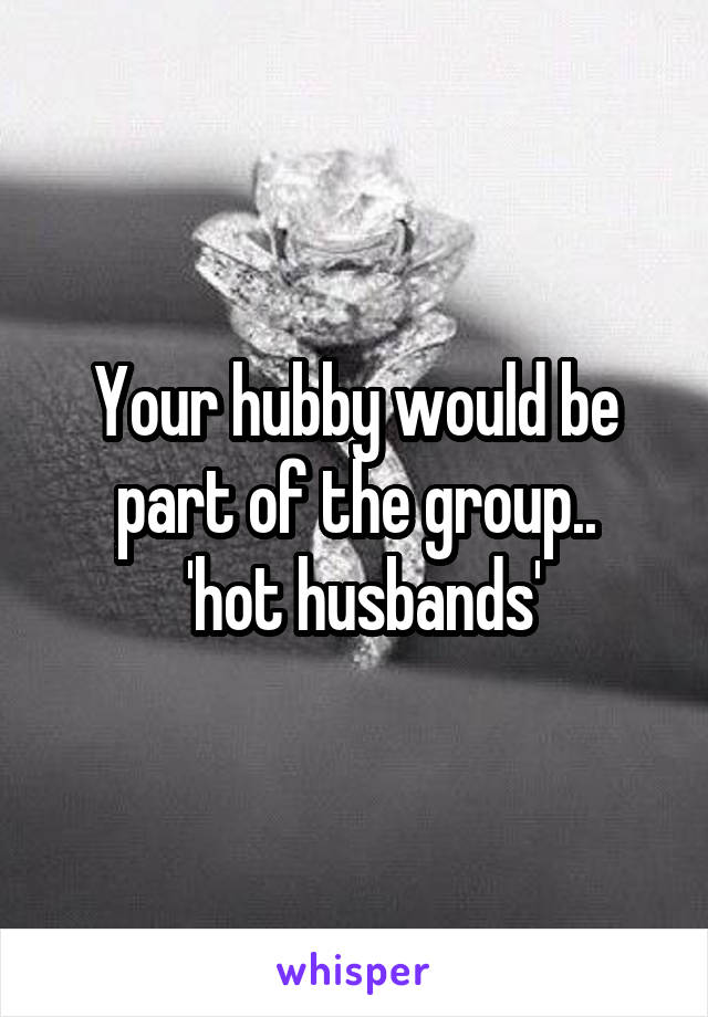 Your hubby would be part of the group..
 'hot husbands'