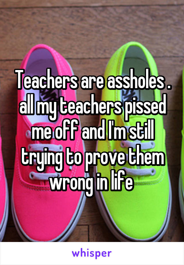 Teachers are assholes . all my teachers pissed me off and I'm still trying to prove them wrong in life 