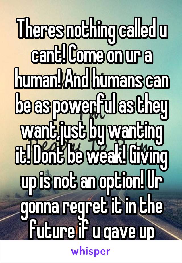 Theres nothing called u cant! Come on ur a human! And humans can be as powerful as they want,just by wanting it! Dont be weak! Giving up is not an option! Ur gonna regret it in the future if u gave up