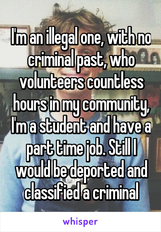 I'm an illegal one, with no criminal past, who volunteers countless hours in my community, I'm a student and have a part time job. Still I would be deported and classified a criminal