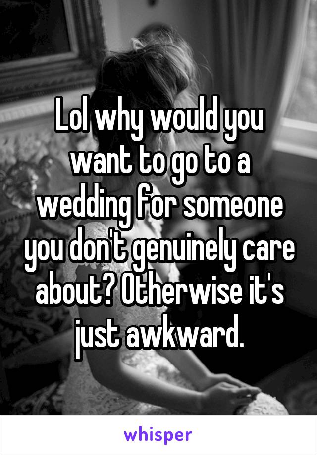 Lol why would you want to go to a wedding for someone you don't genuinely care about? Otherwise it's just awkward.