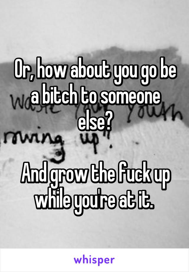 Or, how about you go be a bitch to someone else?

And grow the fuck up while you're at it. 