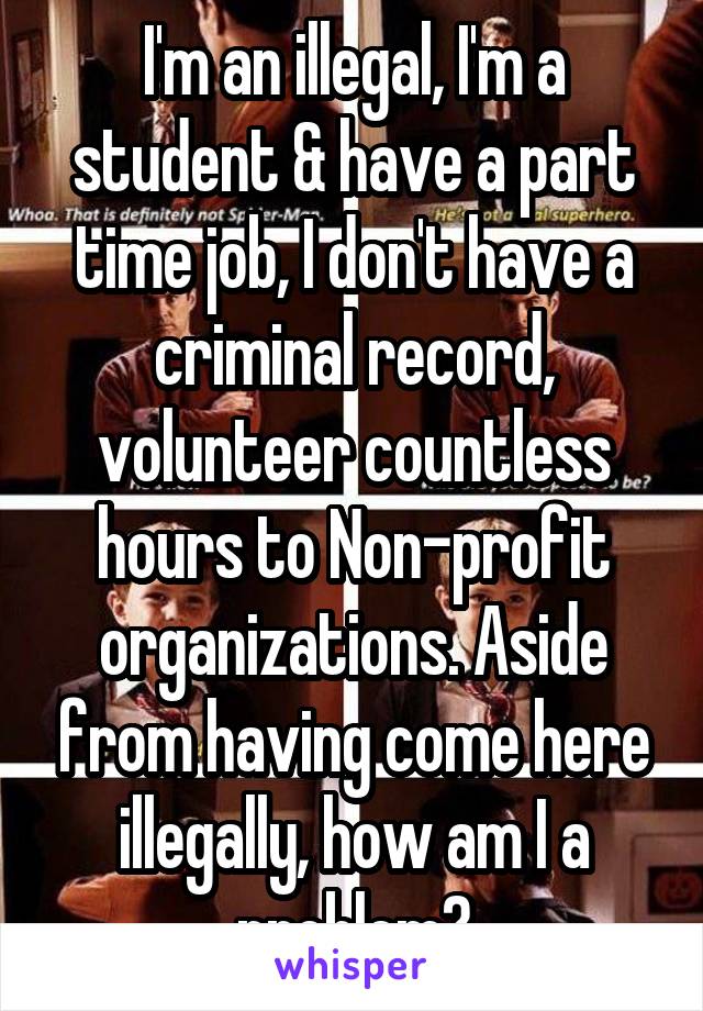 I'm an illegal, I'm a student & have a part time job, I don't have a criminal record, volunteer countless hours to Non-profit organizations. Aside from having come here illegally, how am I a problem?