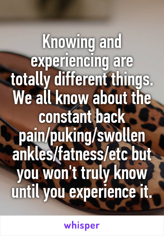 Knowing and experiencing are totally different things. We all know about the constant back pain/puking/swollen ankles/fatness/etc but you won't truly know until you experience it.