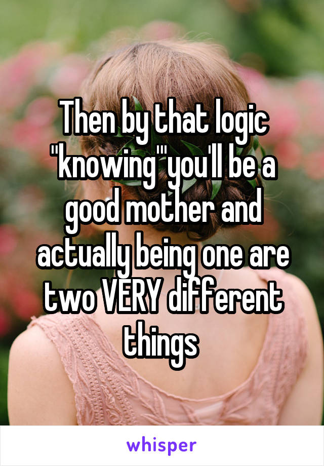 Then by that logic "knowing"'you'll be a good mother and actually being one are two VERY different things 