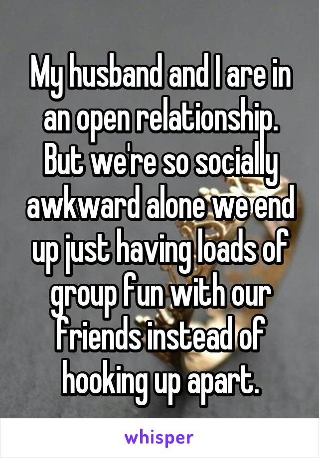 My husband and I are in an open relationship. But we're so socially awkward alone we end up just having loads of group fun with our friends instead of hooking up apart.