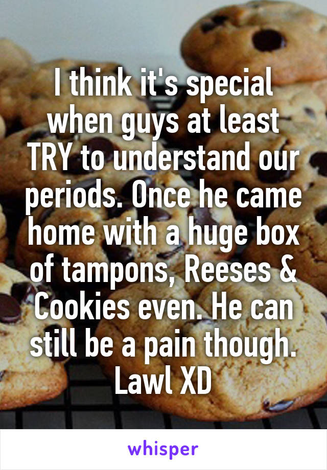 I think it's special when guys at least TRY to understand our periods. Once he came home with a huge box of tampons, Reeses & Cookies even. He can still be a pain though. Lawl XD