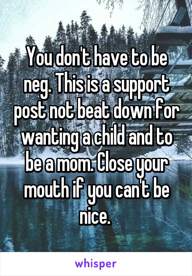 You don't have to be neg. This is a support post not beat down for wanting a child and to be a mom. Close your mouth if you can't be nice. 