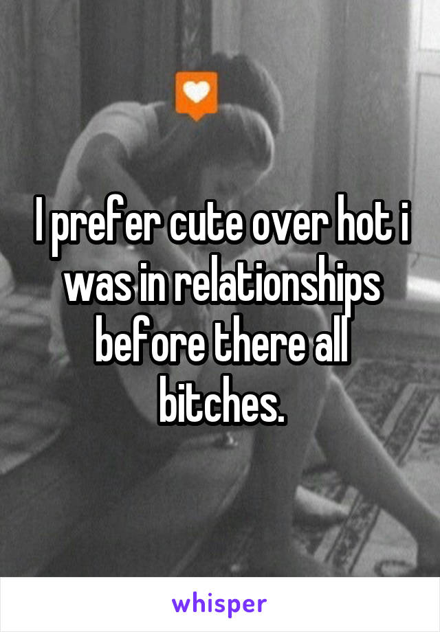 I prefer cute over hot i was in relationships before there all bitches.