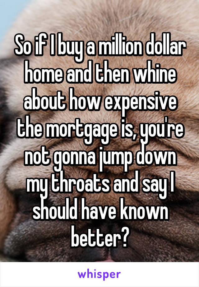 So if I buy a million dollar home and then whine about how expensive the mortgage is, you're not gonna jump down my throats and say I should have known better?