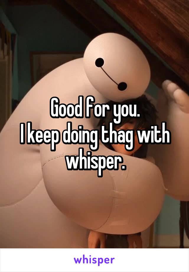 Good for you.
I keep doing thag with whisper.