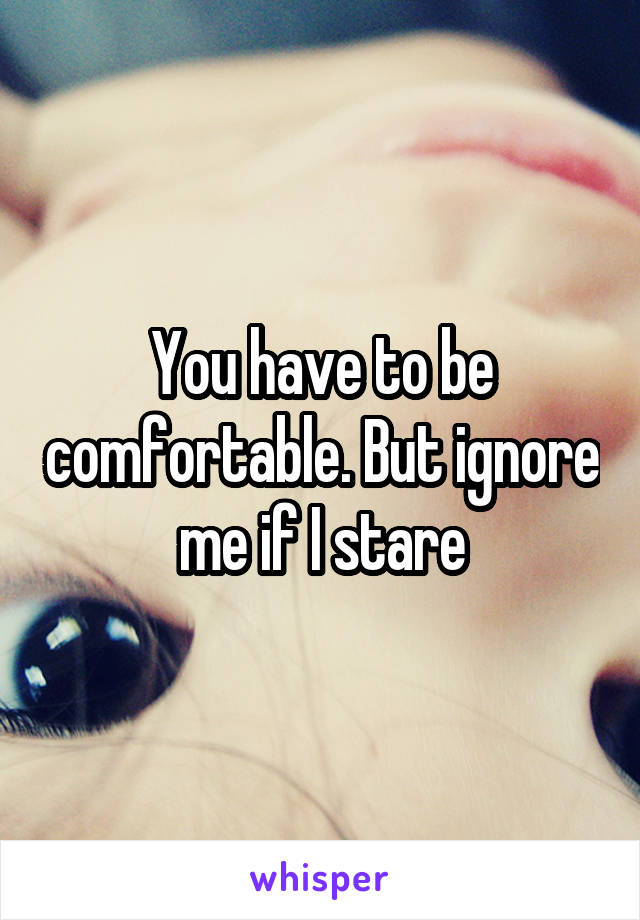 You have to be comfortable. But ignore me if I stare