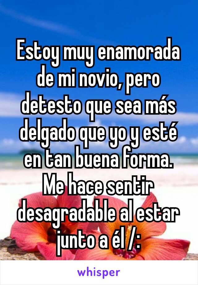 Estoy muy enamorada de mi novio, pero detesto que sea más delgado que yo y esté en tan buena forma. Me hace sentir desagradable al estar junto a él /: