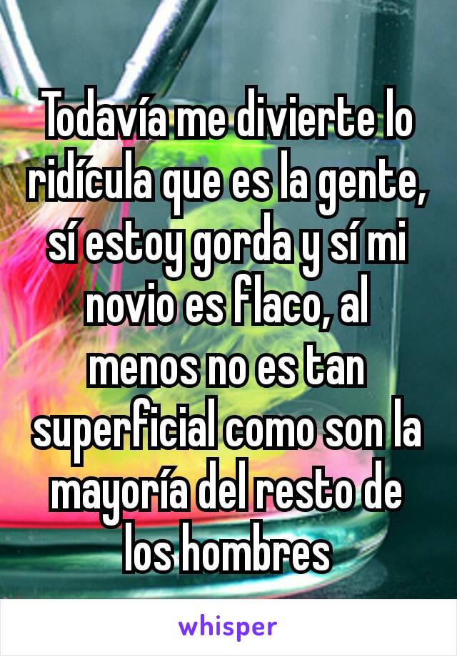 Todavía me divierte lo ridícula que es la gente, sí estoy gorda y sí mi novio es flaco, al menos no es tan superficial como son la mayoría del resto de los hombres