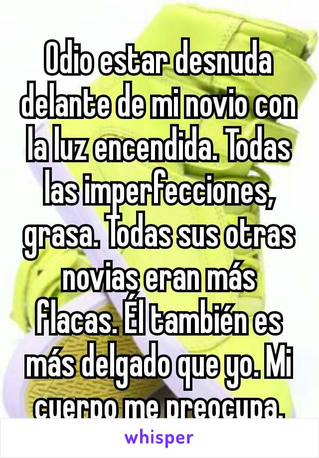 Odio estar desnuda delante de mi novio con la luz encendida. Todas las imperfecciones, grasa. Todas sus otras novias eran más flacas. Él también es más delgado que yo. Mi cuerpo me preocupa.