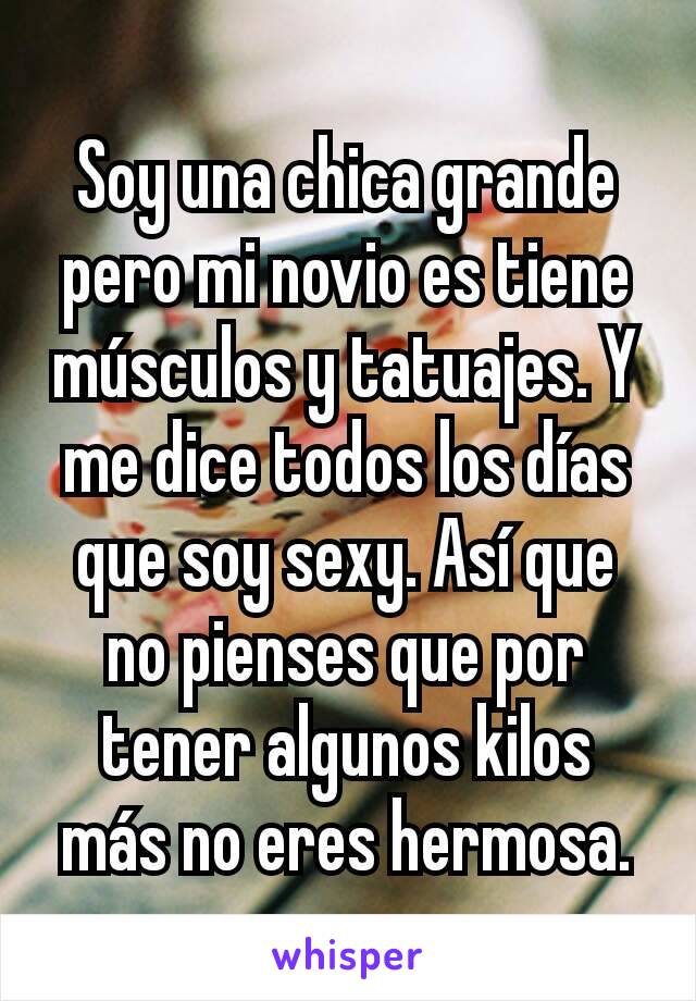 Soy una chica grande pero mi novio es tiene músculos y tatuajes. Y me dice todos los días que soy sexy. Así que no pienses que por tener algunos kilos más no eres hermosa.