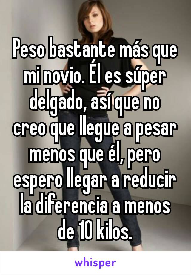 Peso bastante más que mi novio. Él es súper delgado, así que no creo que llegue a pesar menos que él, pero espero llegar a reducir la diferencia a menos de 10 kilos.