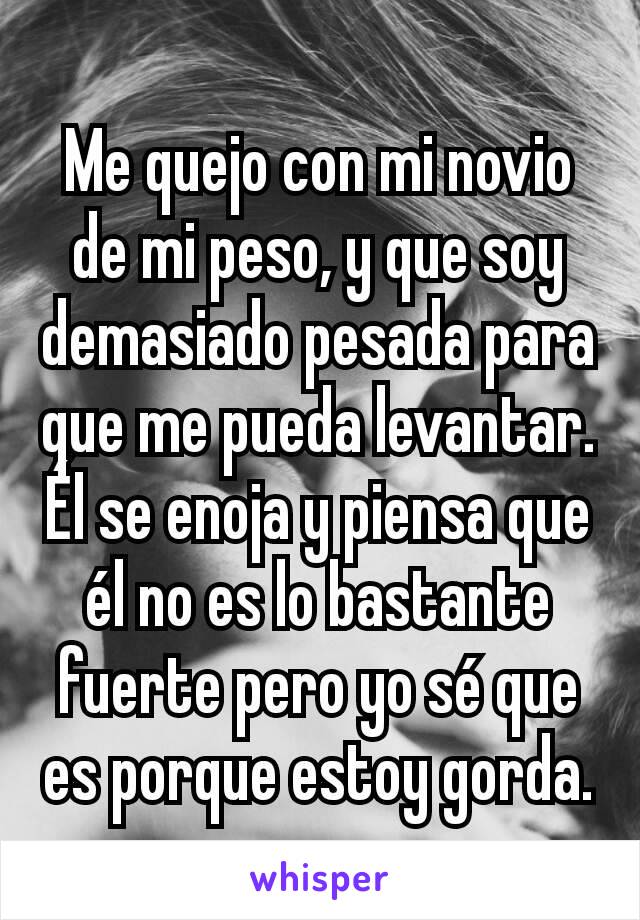 Me quejo con mi novio de mi peso, y que soy demasiado pesada para que me pueda levantar. Él se enoja y piensa que él no es lo bastante fuerte pero yo sé que es porque estoy gorda.