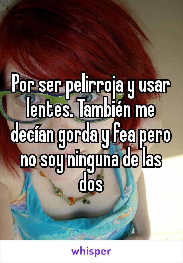 Por ser pelirroja y usar lentes. También me decían gorda y fea pero no soy ninguna de las dos