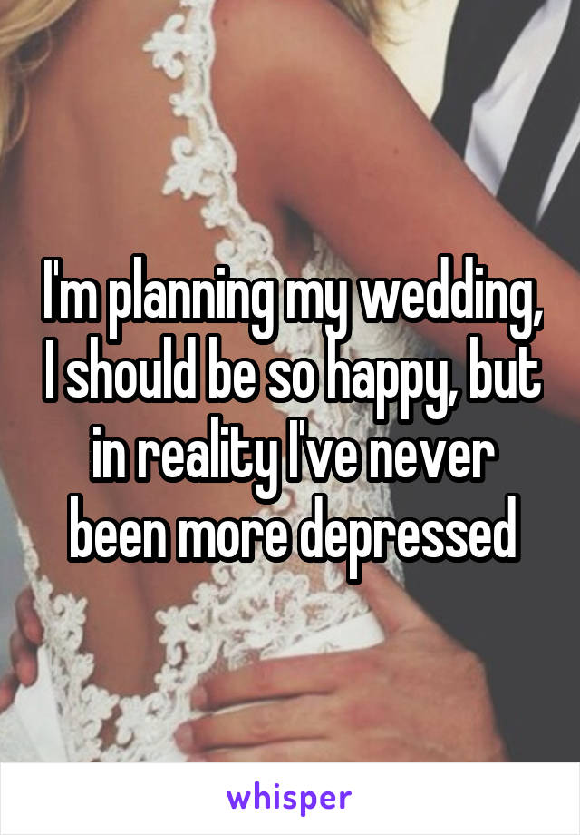 I'm planning my wedding, I should be so happy, but in reality I've never been more depressed
