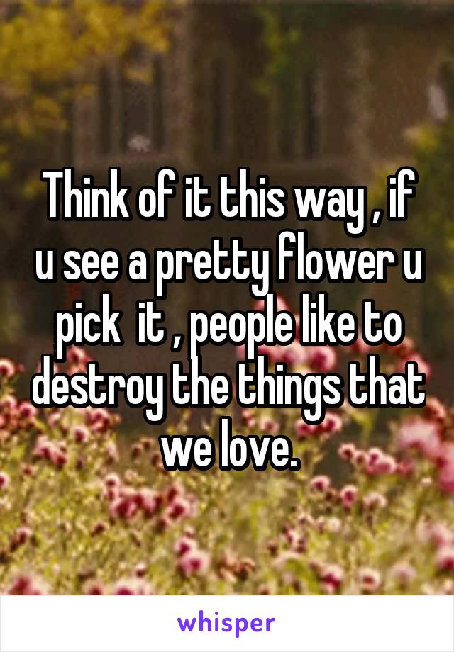 Think of it this way , if u see a pretty flower u pick  it , people like to destroy the things that we love.