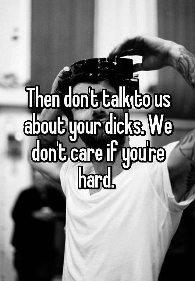 Then Dont Talk To Us About Your Dicks We Dont Care If Youre Hard