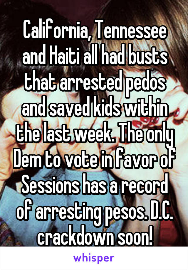 California, Tennessee and Haiti all had busts that arrested pedos and saved kids within the last week. The only Dem to vote in favor of Sessions has a record of arresting pesos. D.C. crackdown soon!