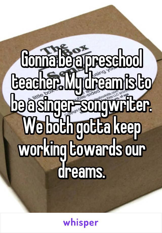 Gonna be a preschool teacher. My dream is to be a singer-songwriter. We both gotta keep working towards our dreams.