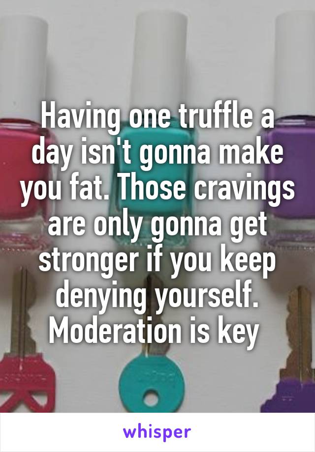 Having one truffle a day isn't gonna make you fat. Those cravings are only gonna get stronger if you keep denying yourself. Moderation is key 