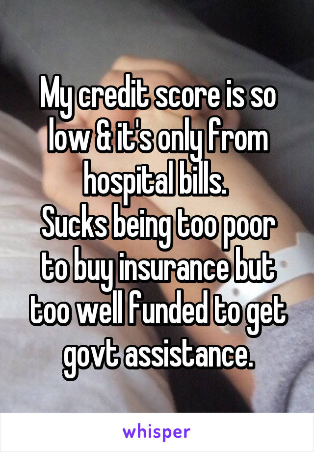My credit score is so low & it's only from hospital bills. 
Sucks being too poor to buy insurance but too well funded to get govt assistance.