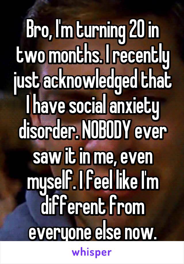 Bro, I'm turning 20 in two months. I recently just acknowledged that I have social anxiety disorder. NOBODY ever saw it in me, even myself. I feel like I'm different from everyone else now.