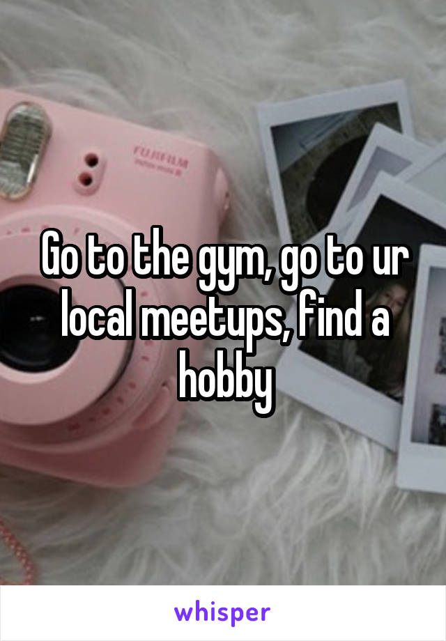 Go to the gym, go to ur local meetups, find a hobby