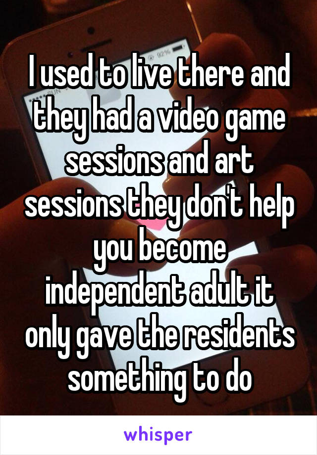 I used to live there and they had a video game sessions and art sessions they don't help you become independent adult it only gave the residents something to do