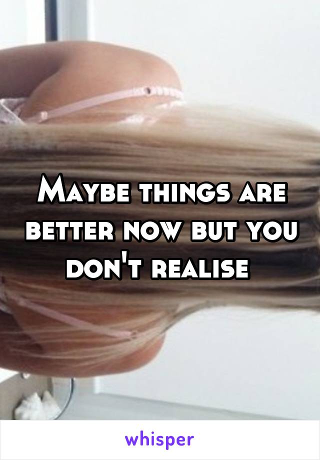 Maybe things are better now but you don't realise 