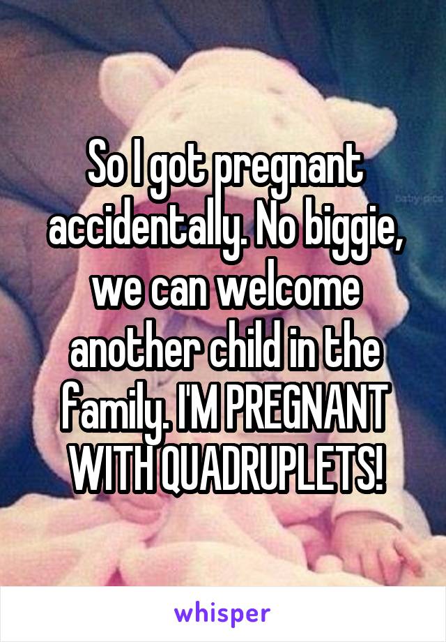 So I got pregnant accidentally. No biggie, we can welcome another child in the family. I'M PREGNANT WITH QUADRUPLETS!