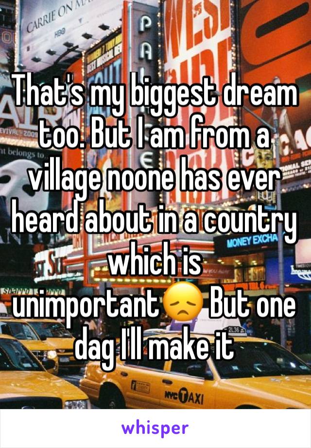 That's my biggest dream too. But I am from a village noone has ever heard about in a country which is unimportant😞 But one dag I'll make it