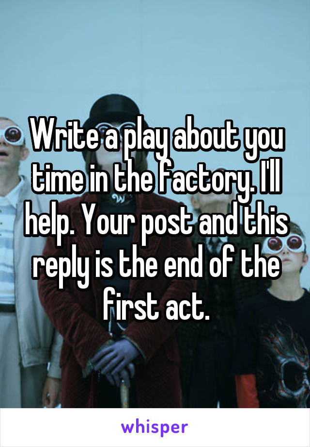 Write a play about you time in the factory. I'll help. Your post and this reply is the end of the first act.