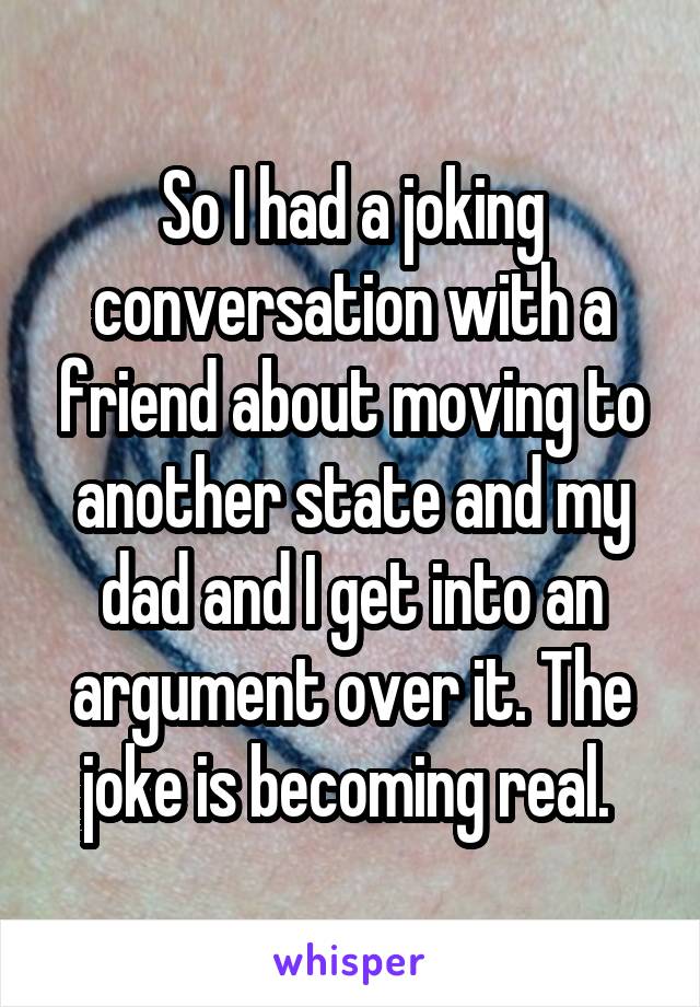 So I had a joking conversation with a friend about moving to another state and my dad and I get into an argument over it. The joke is becoming real. 