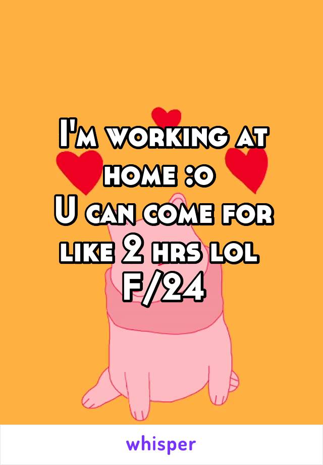 I'm working at home :o 
U can come for like 2 hrs lol 
F/24
