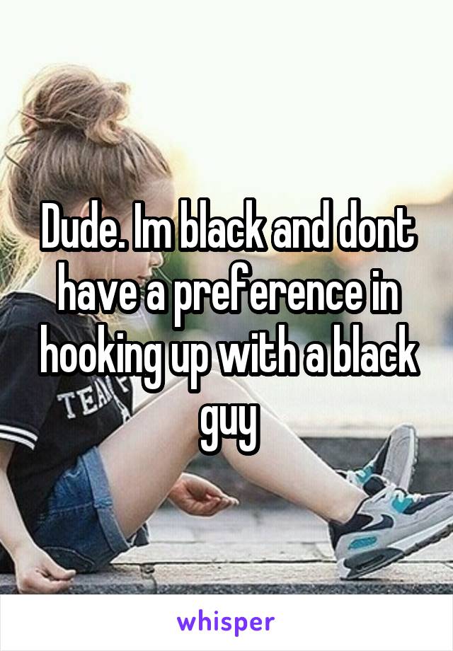 Dude. Im black and dont have a preference in hooking up with a black guy