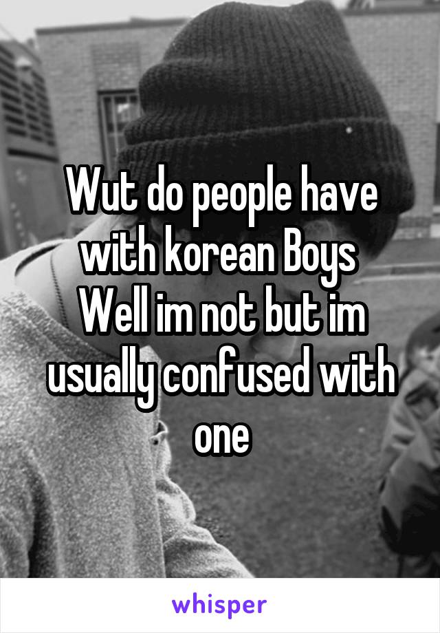 Wut do people have with korean Boys 
Well im not but im usually confused with one